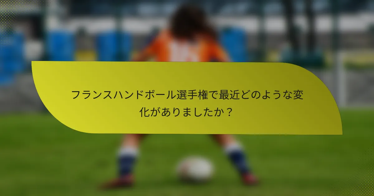 フランスハンドボール選手権で最近どのような変化がありましたか？