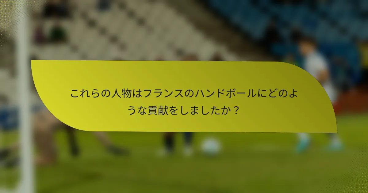 これらの人物はフランスのハンドボールにどのような貢献をしましたか？
